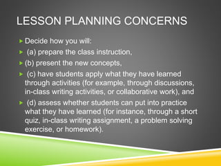 LESSON PLANNING CONCERNS 
Decide how you will: 
 (a) prepare the class instruction, 
 (b) present the new concepts, 
 (c) have students apply what they have learned 
through activities (for example, through discussions, 
in-class writing activities, or collaborative work), and 
 (d) assess whether students can put into practice 
what they have learned (for instance, through a short 
quiz, in-class writing assignment, a problem solving 
exercise, or homework). 
 