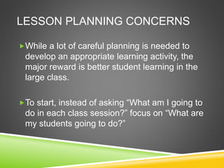 LESSON PLANNING CONCERNS 
While a lot of careful planning is needed to 
develop an appropriate learning activity, the 
major reward is better student learning in the 
large class. 
To start, instead of asking “What am I going to 
do in each class session?” focus on “What are 
my students going to do?” 
 