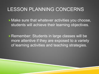 LESSON PLANNING CONCERNS 
Make sure that whatever activities you choose, 
students will achieve their learning objectives. 
Remember: Students in large classes will be 
more attentive if they are exposed to a variety 
of learning activities and teaching strategies. 
 