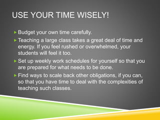 USE YOUR TIME WISELY! 
Budget your own time carefully. 
Teaching a large class takes a great deal of time and 
energy. If you feel rushed or overwhelmed, your 
students will feel it too. 
Set up weekly work schedules for yourself so that you 
are prepared for what needs to be done. 
 Find ways to scale back other obligations, if you can, 
so that you have time to deal with the complexities of 
teaching such classes. 
 