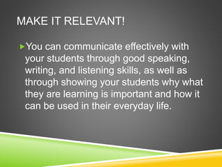 MAKE IT RELEVANT! 
You can communicate effectively with 
your students through good speaking, 
writing, and listening skills, as well as 
through showing your students why what 
they are learning is important and how it 
can be used in their everyday life. 
 