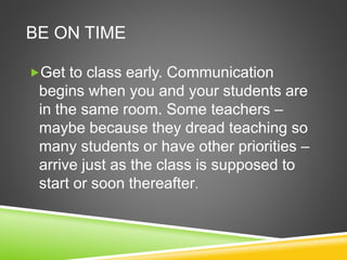 BE ON TIME 
Get to class early. Communication 
begins when you and your students are 
in the same room. Some teachers – 
maybe because they dread teaching so 
many students or have other priorities – 
arrive just as the class is supposed to 
start or soon thereafter. 
 
