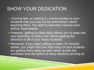SHOW YOUR DEDICATION 
 Coming late, or rushing in, communicates to your 
students that you may not be enthusiastic about 
teaching them. You start to lose their interest even 
before class begins. 
However, getting to class early allows you to ease into 
your teaching, to relax a bit, before getting the 
attention of all of your many students. 
 Moreover, if you begin getting to class 10 minutes 
earlier, you might discover that many of your students 
are getting there early as well, which avoids the 
confusion and disruption of many students arriving at 
once. 
 