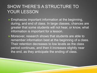 SHOW THERE’S A STRUCTURE TO 
YOUR LESSON 
Emphasize important information at the beginning, 
during, and end of class. In large classes, chances are 
greater that some students will not hear, or know, what 
information is important for a lesson. 
 Moreover, research shows that students are able to 
remember information best at the beginning of a class. 
Their retention decreases to low levels as the class 
period continues, and then it increases slightly near 
the end, as they anticipate the ending of class. 
 