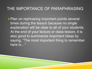 THE IMPORTANCE OF PARAPHRASING 
Plan on rephrasing important points several 
times during the lesson because no single 
explanation will be clear to all of your students. 
At the end of your lecture or class lesson, it is 
also good to summarize important ideas by 
saying, “The most important thing to remember 
here is…” 
 
