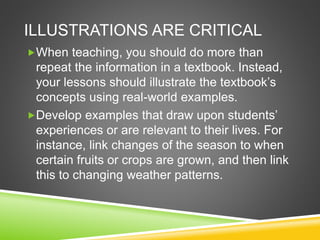 ILLUSTRATIONS ARE CRITICAL 
When teaching, you should do more than 
repeat the information in a textbook. Instead, 
your lessons should illustrate the textbook’s 
concepts using real-world examples. 
Develop examples that draw upon students’ 
experiences or are relevant to their lives. For 
instance, link changes of the season to when 
certain fruits or crops are grown, and then link 
this to changing weather patterns. 
 