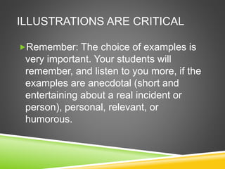 ILLUSTRATIONS ARE CRITICAL 
Remember: The choice of examples is 
very important. Your students will 
remember, and listen to you more, if the 
examples are anecdotal (short and 
entertaining about a real incident or 
person), personal, relevant, or 
humorous. 
 