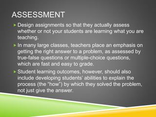 ASSESSMENT 
Design assignments so that they actually assess 
whether or not your students are learning what you are 
teaching. 
 In many large classes, teachers place an emphasis on 
getting the right answer to a problem, as assessed by 
true-false questions or multiple-choice questions, 
which are fast and easy to grade. 
 Student learning outcomes, however, should also 
include developing students’ abilities to explain the 
process (the “how”) by which they solved the problem, 
not just give the answer. 
 