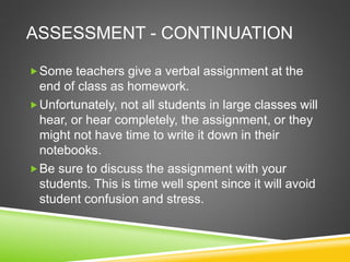 ASSESSMENT - CONTINUATION 
Some teachers give a verbal assignment at the 
end of class as homework. 
Unfortunately, not all students in large classes will 
hear, or hear completely, the assignment, or they 
might not have time to write it down in their 
notebooks. 
Be sure to discuss the assignment with your 
students. This is time well spent since it will avoid 
student confusion and stress. 
 