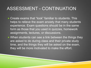 ASSESSMENT - CONTINUATION 
 Create exams that “look” familiar to students. This 
helps to relieve the exam anxiety that many students 
experience. Exam questions should be in the same 
form as those that you used in quizzes, homework 
assignments, lectures, or discussions. 
When students can see a link between the things they 
are asked to do during class and their private study 
time, and the things they will be asked on the exam, 
they will be more motivated to make the effort. 
 
