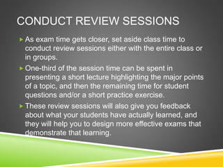 CONDUCT REVIEW SESSIONS 
 As exam time gets closer, set aside class time to 
conduct review sessions either with the entire class or 
in groups. 
One-third of the session time can be spent in 
presenting a short lecture highlighting the major points 
of a topic, and then the remaining time for student 
questions and/or a short practice exercise. 
 These review sessions will also give you feedback 
about what your students have actually learned, and 
they will help you to design more effective exams that 
demonstrate that learning. 
 