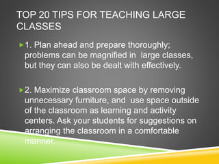TOP 20 TIPS FOR TEACHING LARGE 
CLASSES 
1. Plan ahead and prepare thoroughly; 
problems can be magnified in large classes, 
but they can also be dealt with effectively. 
2. Maximize classroom space by removing 
unnecessary furniture, and use space outside 
of the classroom as learning and activity 
centers. Ask your students for suggestions on 
arranging the classroom in a comfortable 
manner. 
 