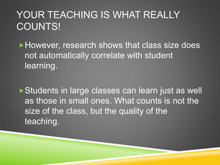 YOUR TEACHING IS WHAT REALLY 
COUNTS! 
However, research shows that class size does 
not automatically correlate with student 
learning. 
Students in large classes can learn just as well 
as those in small ones. What counts is not the 
size of the class, but the quality of the 
teaching. 
 