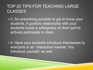 TOP 20 TIPS FOR TEACHING LARGE 
CLASSES 
3. Do everything possible to get to know your 
students. A positive relationship with your 
students builds a willingness on their part to 
actively participate in class. 
4. Have your students introduce themselves to 
everyone in an interactive manner. You 
introduce yourself, as well. 
 