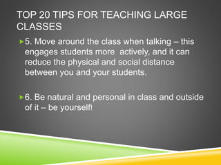 TOP 20 TIPS FOR TEACHING LARGE 
CLASSES 
5. Move around the class when talking – this 
engages students more actively, and it can 
reduce the physical and social distance 
between you and your students. 
6. Be natural and personal in class and outside 
of it – be yourself! 
 