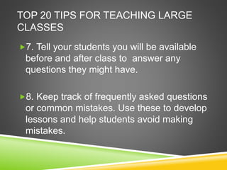 TOP 20 TIPS FOR TEACHING LARGE 
CLASSES 
7. Tell your students you will be available 
before and after class to answer any 
questions they might have. 
8. Keep track of frequently asked questions 
or common mistakes. Use these to develop 
lessons and help students avoid making 
mistakes. 
 
