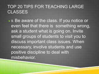TOP 20 TIPS FOR TEACHING LARGE 
CLASSES 
 9. Be aware of the class. If you notice or 
even feel that there is something wrong, 
ask a student what is going on. Invite 
small groups of students to visit you to 
discuss important class issues. When 
necessary, involve students and use 
positive discipline to deal with 
misbehavior. 
 