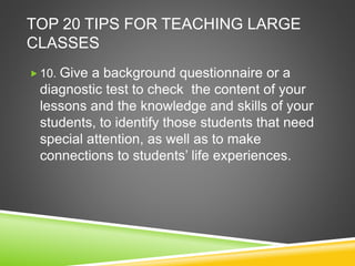 TOP 20 TIPS FOR TEACHING LARGE 
CLASSES 
 10. Give a background questionnaire or a 
diagnostic test to check the content of your 
lessons and the knowledge and skills of your 
students, to identify those students that need 
special attention, as well as to make 
connections to students’ life experiences. 
 