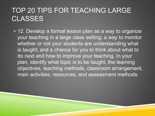 TOP 20 TIPS FOR TEACHING LARGE 
CLASSES 
 12. Develop a formal lesson plan as a way to organize 
your teaching in a large class setting; a way to monitor 
whether or not your students are understanding what 
is taught; and a chance for you to think about what to 
do next and how to improve your teaching. In your 
plan, identify what topic is to be taught, the learning 
objectives, teaching methods, classroom arrangement, 
main activities, resources, and assessment methods. 
 