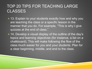 TOP 20 TIPS FOR TEACHING LARGE 
CLASSES 
 13. Explain to your students exactly how and why you 
are teaching the class or a specific lesson in the 
manner that you do. For example, “This is why I give 
quizzes at the end of class.” 
 14. Develop a visual display of the outline of the day’s 
topics and learning objectives (for instance, a list on a 
chalkboard). This will make following the flow of the 
class much easier for you and your students. Plan for 
a clear beginning, middle, and end to the class. 
 