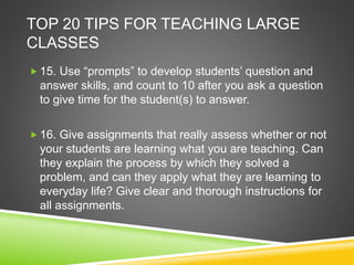 TOP 20 TIPS FOR TEACHING LARGE 
CLASSES 
 15. Use “prompts” to develop students’ question and 
answer skills, and count to 10 after you ask a question 
to give time for the student(s) to answer. 
 16. Give assignments that really assess whether or not 
your students are learning what you are teaching. Can 
they explain the process by which they solved a 
problem, and can they apply what they are learning to 
everyday life? Give clear and thorough instructions for 
all assignments. 
 