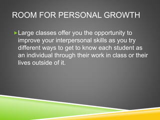 ROOM FOR PERSONAL GROWTH 
Large classes offer you the opportunity to 
improve your interpersonal skills as you try 
different ways to get to know each student as 
an individual through their work in class or their 
lives outside of it. 
 
