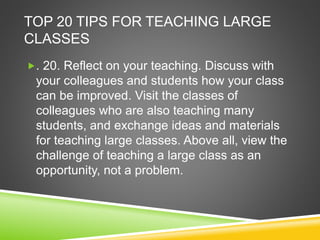TOP 20 TIPS FOR TEACHING LARGE 
CLASSES 
. 20. Reflect on your teaching. Discuss with 
your colleagues and students how your class 
can be improved. Visit the classes of 
colleagues who are also teaching many 
students, and exchange ideas and materials 
for teaching large classes. Above all, view the 
challenge of teaching a large class as an 
opportunity, not a problem. 
 