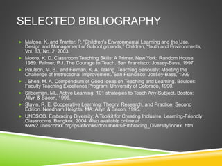SELECTED BIBLIOGRAPHY 
 Malone, K. and Tranter, P. “Children’s Environmental Learning and the Use, 
Design and Management of School grounds,” Children, Youth and Environments, 
Vol. 13, No. 2, 2003. 
 Moore, K. D. Classroom Teaching Skills: A Primer. New York: Random House, 
1989. Palmer, P.J. The Courage to Teach. San Francisco: Jossey-Bass, 1997. 
 Paulson, M. B., and Felman, K. A. Taking Teaching Seriously: Meeting the 
Challenge of Instructional Improvement. San Francisco: Jossey-Bass, 1999 
 . Shea, M. A. Compendium of Good Ideas on Teaching and Learning. Boulder: 
Faculty Teaching Excellence Program, University of Colorado, 1990. 
 Silberman, ML. Active Learning: 101 strategies to Teach Any Subject. Boston: 
Allyn & Bacon, 1996. 
 Slavin, R. E. Cooperative Learning: Theory, Research, and Practice, Second 
Edition. Needham Heights, MA: Allyn & Bacon, 1995. 
 UNESCO. Embracing Diversity: A Toolkit for Creating Inclusive, Learning-Friendly 
Classrooms. Bangkok, 2004. Also available online at: 
www2.unescobkk.org/ips/ebooks/documents/Embracing_Diversity/index. htm 
