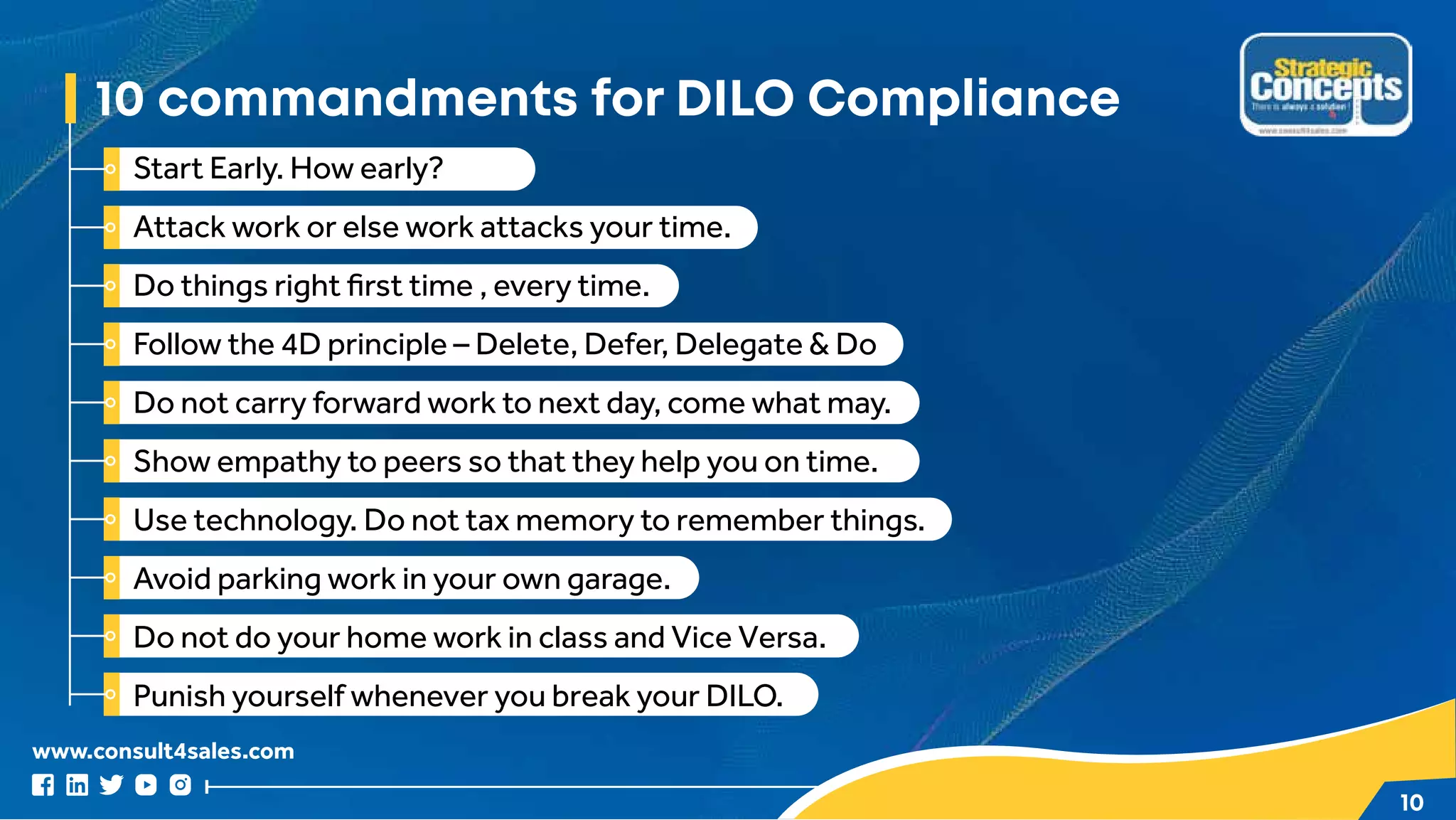 www.consult4sales.com
10
10 commandments for DILO Compliance
Start Early. How early?
Attack work or else work attacks your time.
Do things right first time , every time.
Follow the 4D principle – Delete, Defer, Delegate & Do
Do not carry forward work to next day, come what may.
Show empathy to peers so that they help you on time.
Use technology. Do not tax memory to remember things.
Avoid parking work in your own garage.
Do not do your home work in class and Vice Versa.
Punish yourself whenever you break your DILO.
 