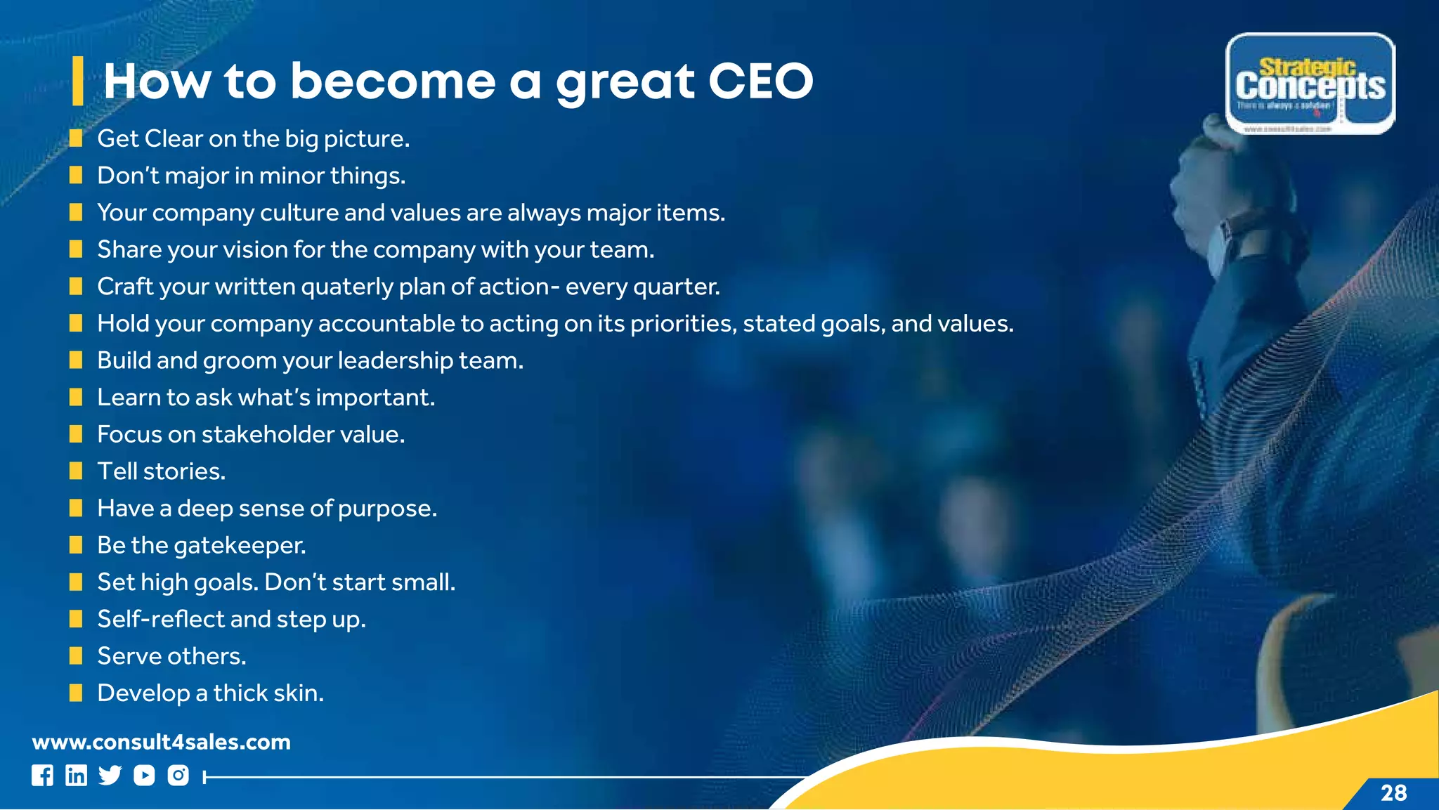 www.consult4sales.com
28
How to become a great CEO
Get Clear on the big picture.
Don’t major in minor things.
Your company culture and values are always major items.
Share your vision for the company with your team.
Craft your written quaterly plan of action- every quarter.
Hold your company accountable to acting on its priorities, stated goals, and values.
Build and groom your leadership team.
Learn to ask what’s important.
Focus on stakeholder value.
Tell stories.
Have a deep sense of purpose.
Be the gatekeeper.
Set high goals. Don’t start small.
Self-reflect and step up.
Serve others.
Develop a thick skin.
 