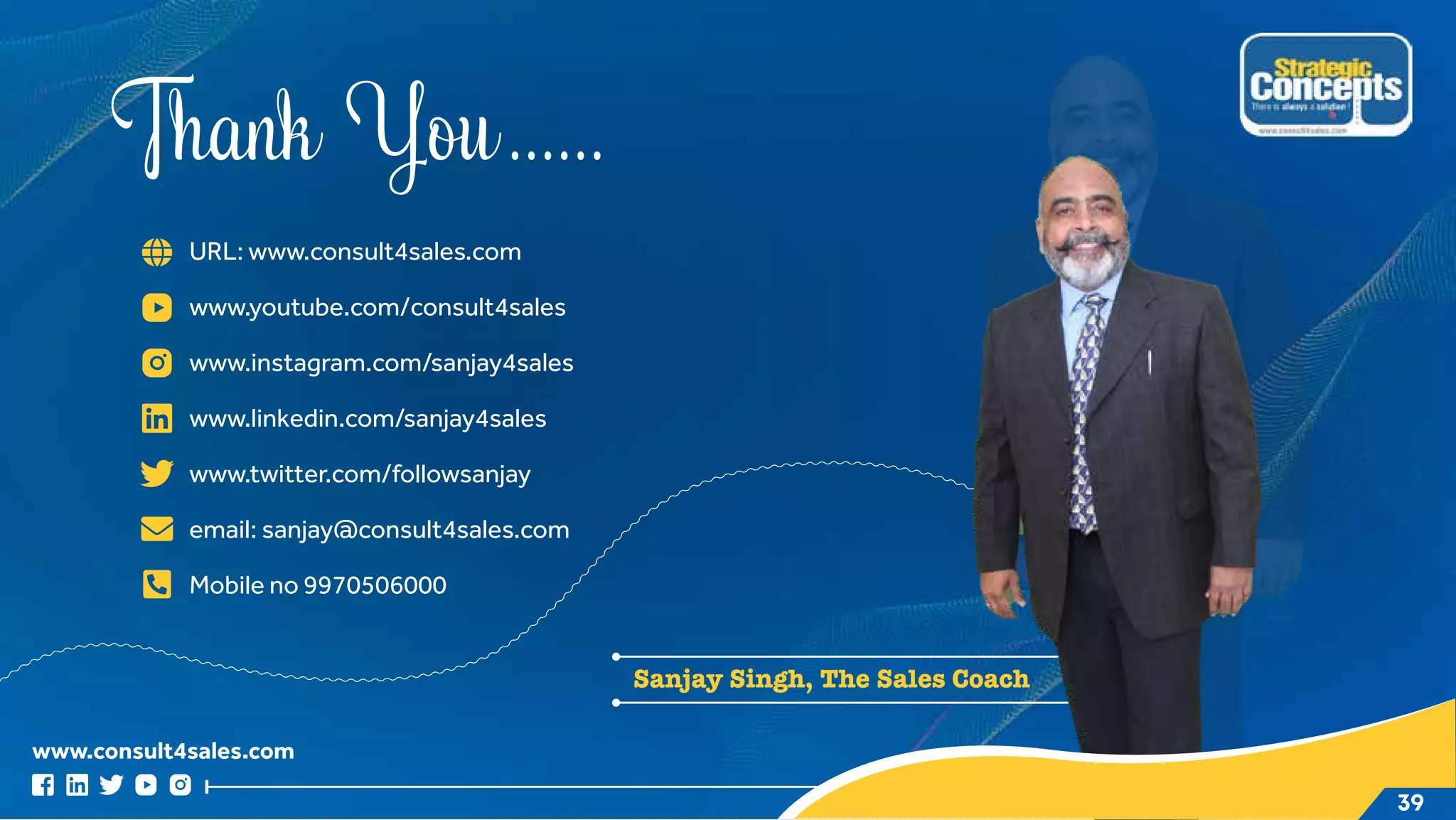 www.consult4sales.com
Thank You......
URL: www.consult4sales.com
www.youtube.com/consult4sales
www.instagram.com/sanjay4sales
www.linkedin.com/sanjay4sales
www.twitter.com/followsanjay
email: sanjay@consult4sales.com
Mobile no 9970506000
Sanjay Singh, The Sales Coach
39
 