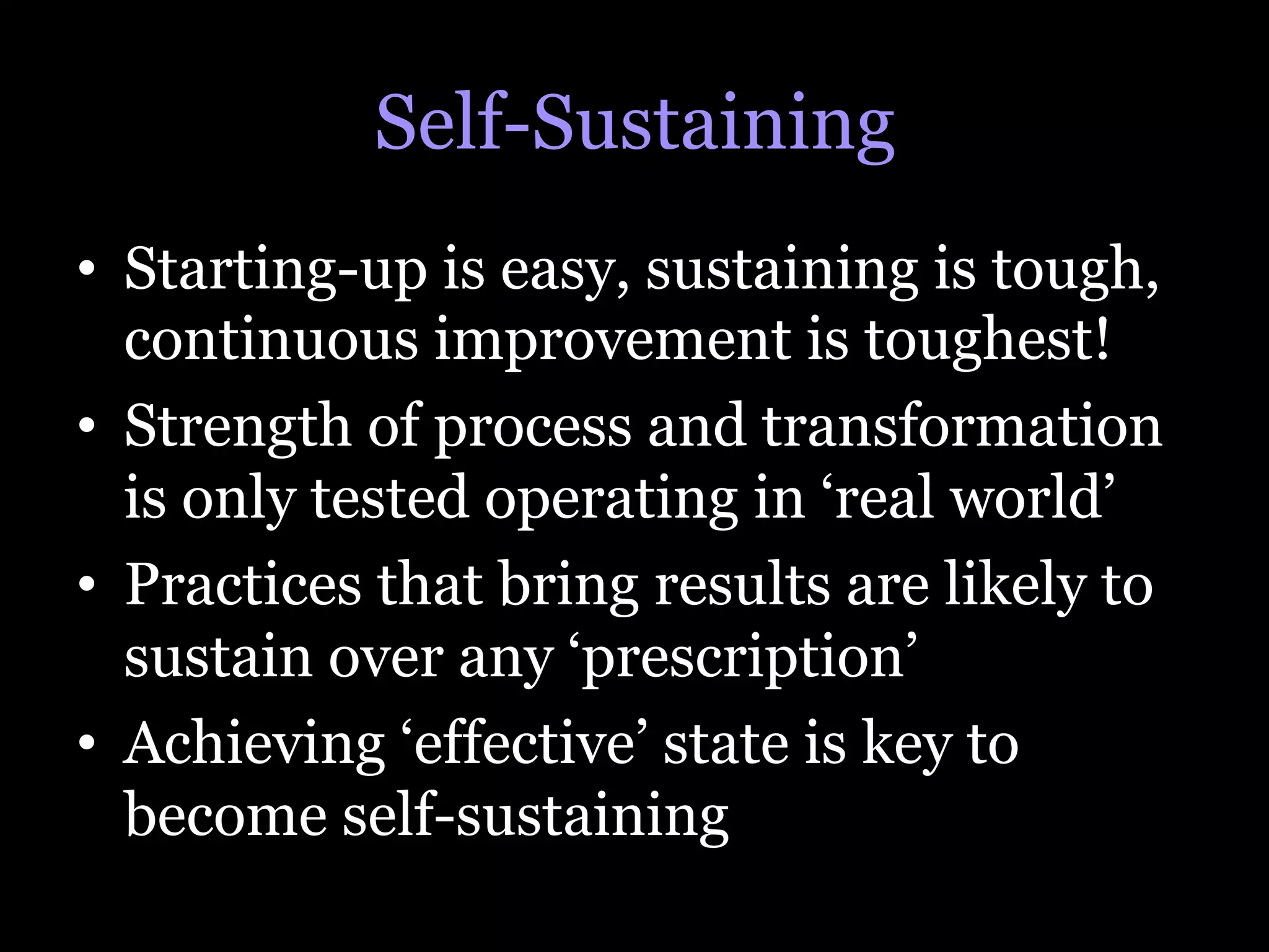 Self-Sustaining
•  Starting-up is easy, sustaining is tough,
   continuous improvement is toughest!
•  Strength of process and transformation
   is only tested operating in ‘real world’
•  Practices that bring results are likely to
   sustain over any ‘prescription’
•  Achieving ‘effective’ state is key to
   become self-sustaining
 