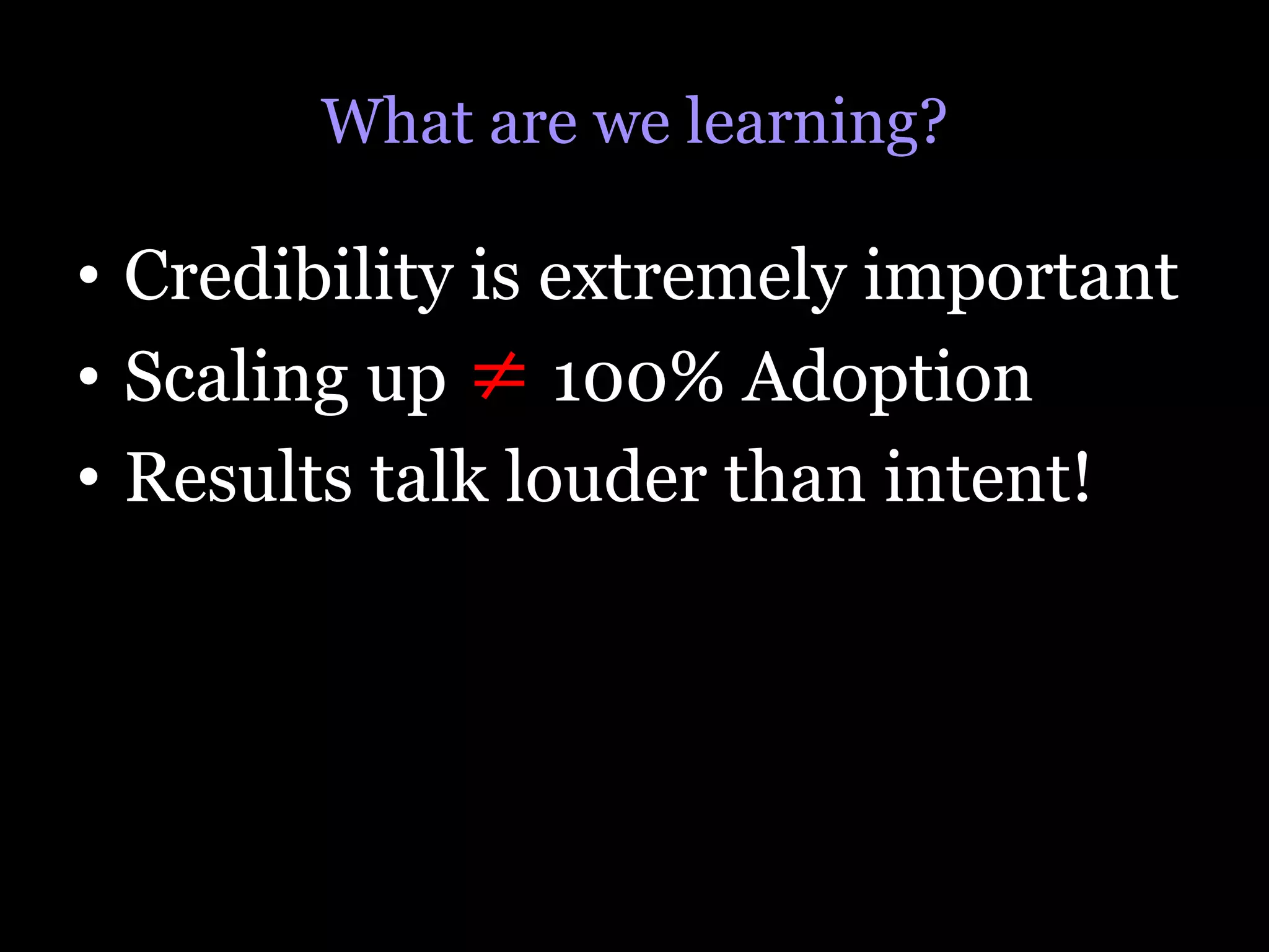 What are we learning?

•  Credibility is extremely important
•  Scaling up ≠ 100% Adoption
•  Results talk louder than intent!
 