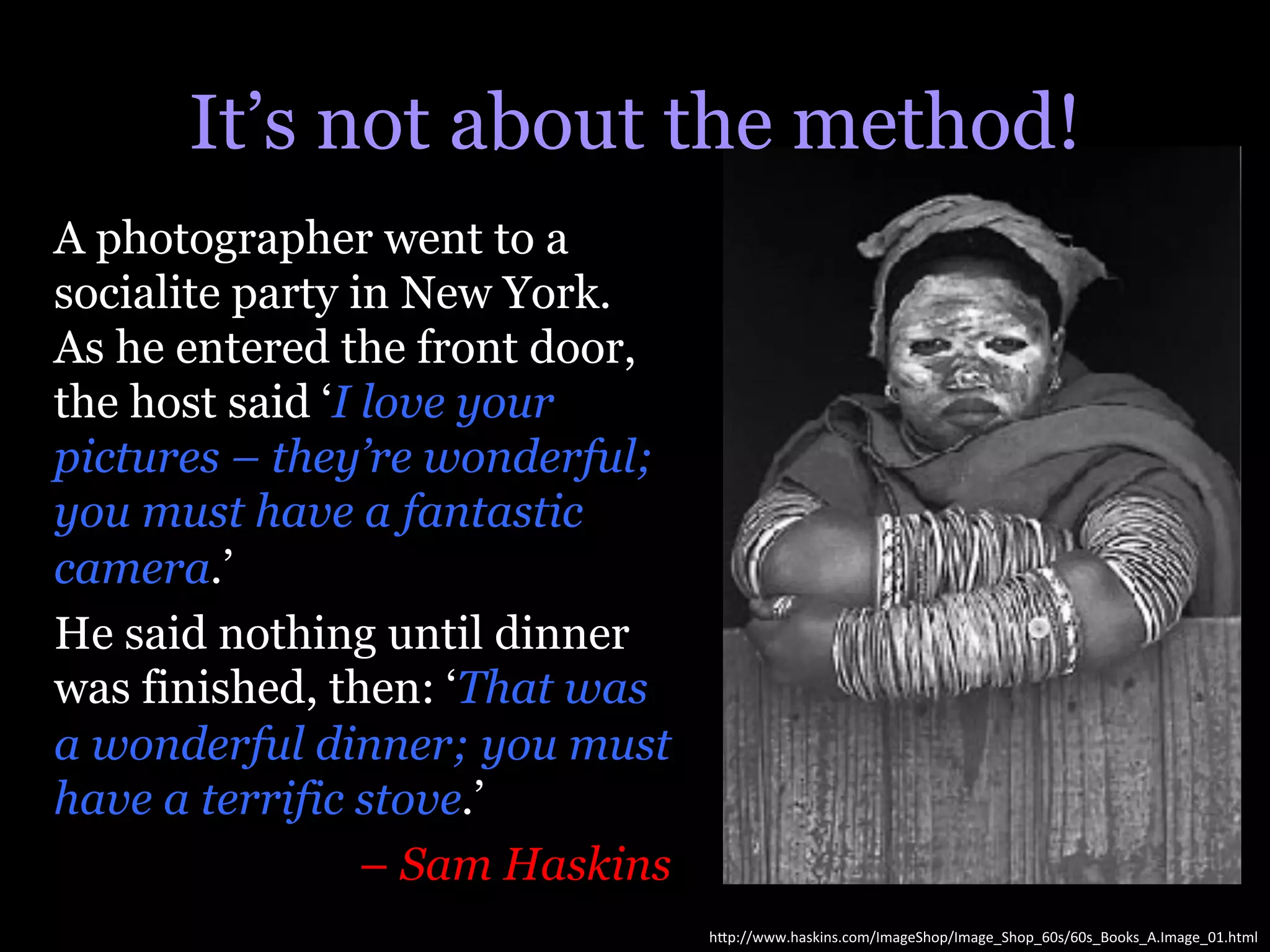 It’s not about the method!
A photographer went to a
socialite party in New York.
As he entered the front door,
the host said ‘I love your
pictures – they’re wonderful;
you must have a fantastic
camera.’
He said nothing until dinner
was finished, then: ‘That was
a wonderful dinner; you must
have a terrific stove.’
                 – Sam Haskins
                                 h"p://www.haskins.com/ImageShop/Image_Shop_60s/60s_Books_A.Image_01.html	
  
 