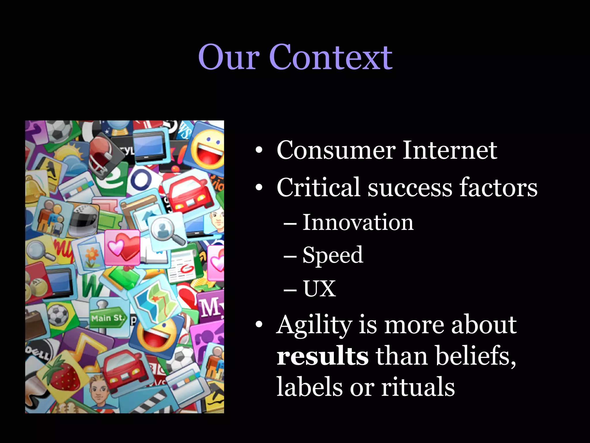 Our Context

   •  Consumer Internet
   •  Critical success factors
     –  Innovation
     –  Speed
     –  UX
   •  Agility is more about
      results than beliefs,
      labels or rituals
 