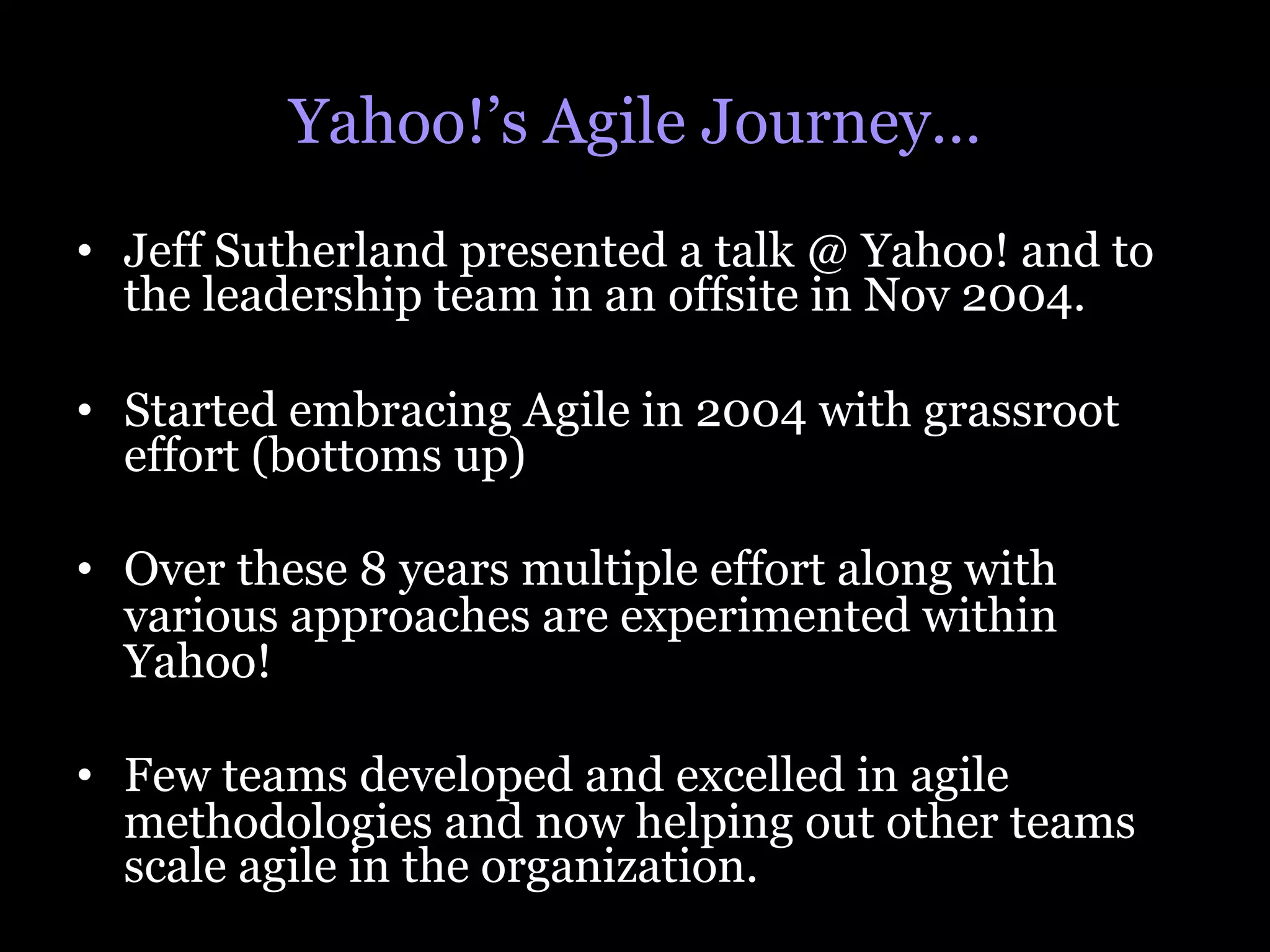 Yahoo!’s Agile Journey…
•  Jeff Sutherland presented a talk @ Yahoo! and to
   the leadership team in an offsite in Nov 2004.

•  Started embracing Agile in 2004 with grassroot
   effort (bottoms up)

•  Over these 8 years multiple effort along with
   various approaches are experimented within
   Yahoo!

•  Few teams developed and excelled in agile
   methodologies and now helping out other teams
   scale agile in the organization.
 
