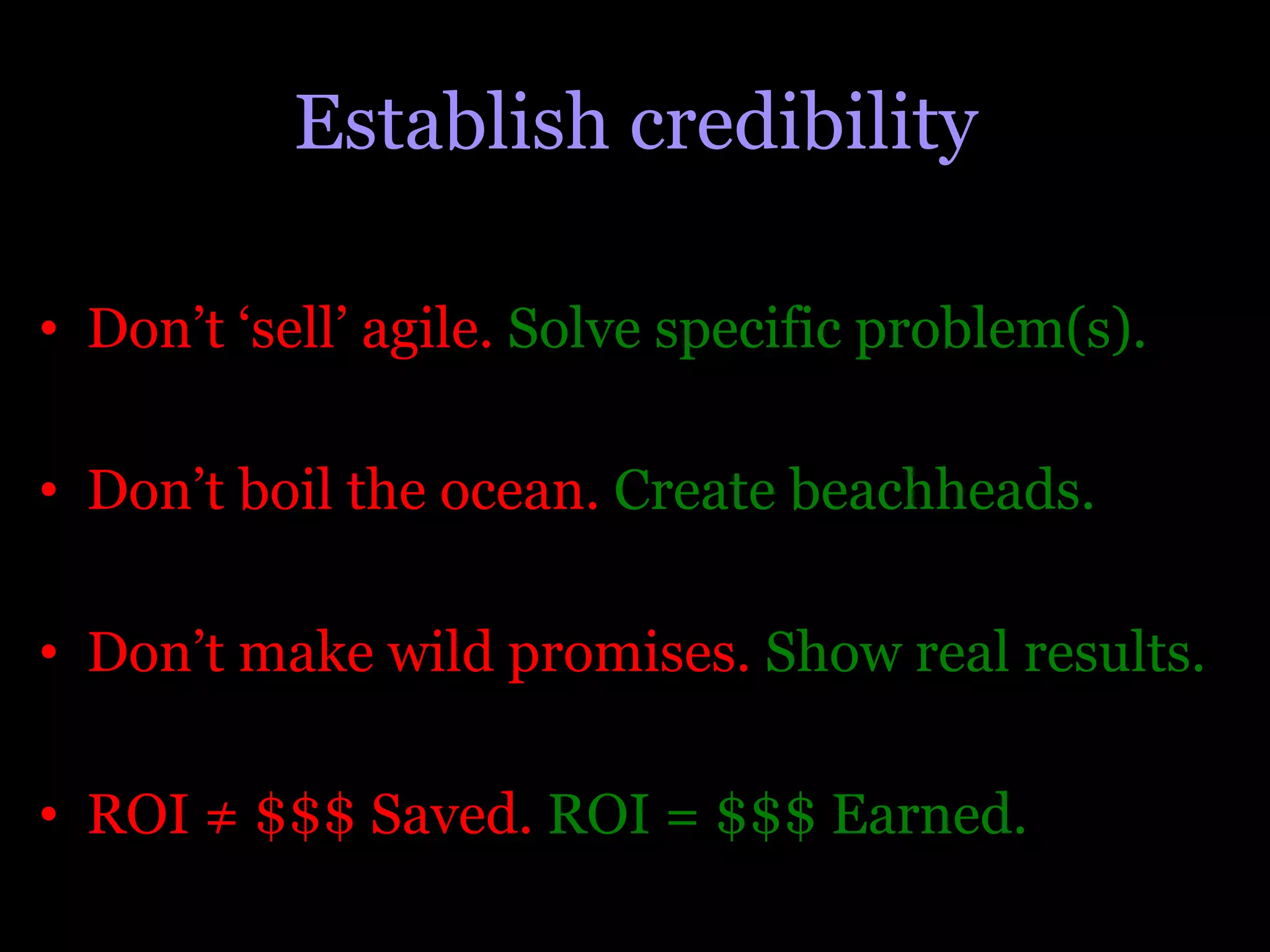 Establish credibility

•  Don’t ‘sell’ agile. Solve specific problem(s).

•  Don’t boil the ocean. Create beachheads.

•  Don’t make wild promises. Show real results.

•  ROI ≠ $$$ Saved. ROI = $$$ Earned.
 