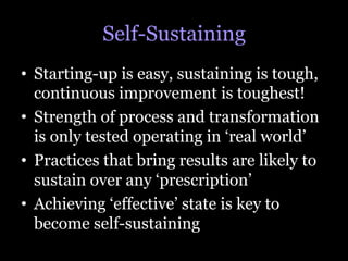 Self-Sustaining
•  Starting-up is easy, sustaining is tough,
   continuous improvement is toughest!
•  Strength of process and transformation
   is only tested operating in ‘real world’
•  Practices that bring results are likely to
   sustain over any ‘prescription’
•  Achieving ‘effective’ state is key to
   become self-sustaining
 