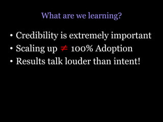 What are we learning?

•  Credibility is extremely important
•  Scaling up ≠ 100% Adoption
•  Results talk louder than intent!
 