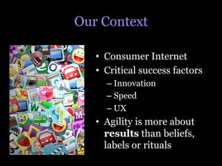 Our Context

   •  Consumer Internet
   •  Critical success factors
     –  Innovation
     –  Speed
     –  UX
   •  Agility is more about
      results than beliefs,
      labels or rituals
 
