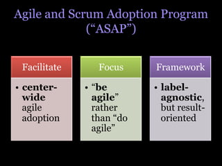 Agile and Scrum Adoption Program
             (“ASAP”)


 Facilitate      Focus      Framework

•  center-    •  “be        •  label-
   wide          agile”        agnostic,
   agile         rather        but result-
   adoption      than “do      oriented
                 agile”
 