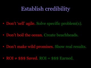 Establish credibility

•  Don’t ‘sell’ agile. Solve specific problem(s).

•  Don’t boil the ocean. Create beachheads.

•  Don’t make wild promises. Show real results.

•  ROI ≠ $$$ Saved. ROI = $$$ Earned.
 