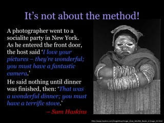 It’s not about the method!
A photographer went to a
socialite party in New York.
As he entered the front door,
the host said ‘I love your
pictures – they’re wonderful;
you must have a fantastic
camera.’
He said nothing until dinner
was finished, then: ‘That was
a wonderful dinner; you must
have a terrific stove.’
                 – Sam Haskins
                                 h"p://www.haskins.com/ImageShop/Image_Shop_60s/60s_Books_A.Image_01.html	
  
 