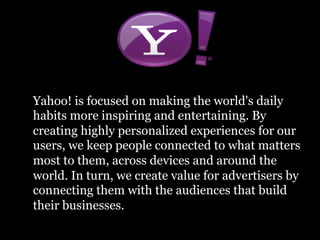 Yahoo! is focused on making the world's daily
habits more inspiring and entertaining. By
creating highly personalized experiences for our
users, we keep people connected to what matters
most to them, across devices and around the
world. In turn, we create value for advertisers by
connecting them with the audiences that build
their businesses.
 