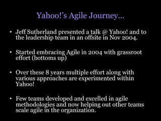 Yahoo!’s Agile Journey…
•  Jeff Sutherland presented a talk @ Yahoo! and to
   the leadership team in an offsite in Nov 2004.

•  Started embracing Agile in 2004 with grassroot
   effort (bottoms up)

•  Over these 8 years multiple effort along with
   various approaches are experimented within
   Yahoo!

•  Few teams developed and excelled in agile
   methodologies and now helping out other teams
   scale agile in the organization.
 