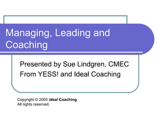 Managing, Leading and
Coaching
   Presented by Sue Lindgren, CMEC
   From YESS! and Ideal Coaching


  Copyright © 2005 ideal Coaching.
  All rights reserved.
 