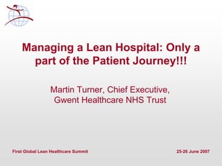 First Global Lean Healthcare Summit 25-26 June 2007
Managing a Lean Hospital: Only a
part of the Patient Journey!!!
Martin Turner, Chief Executive,
Gwent Healthcare NHS Trust
 