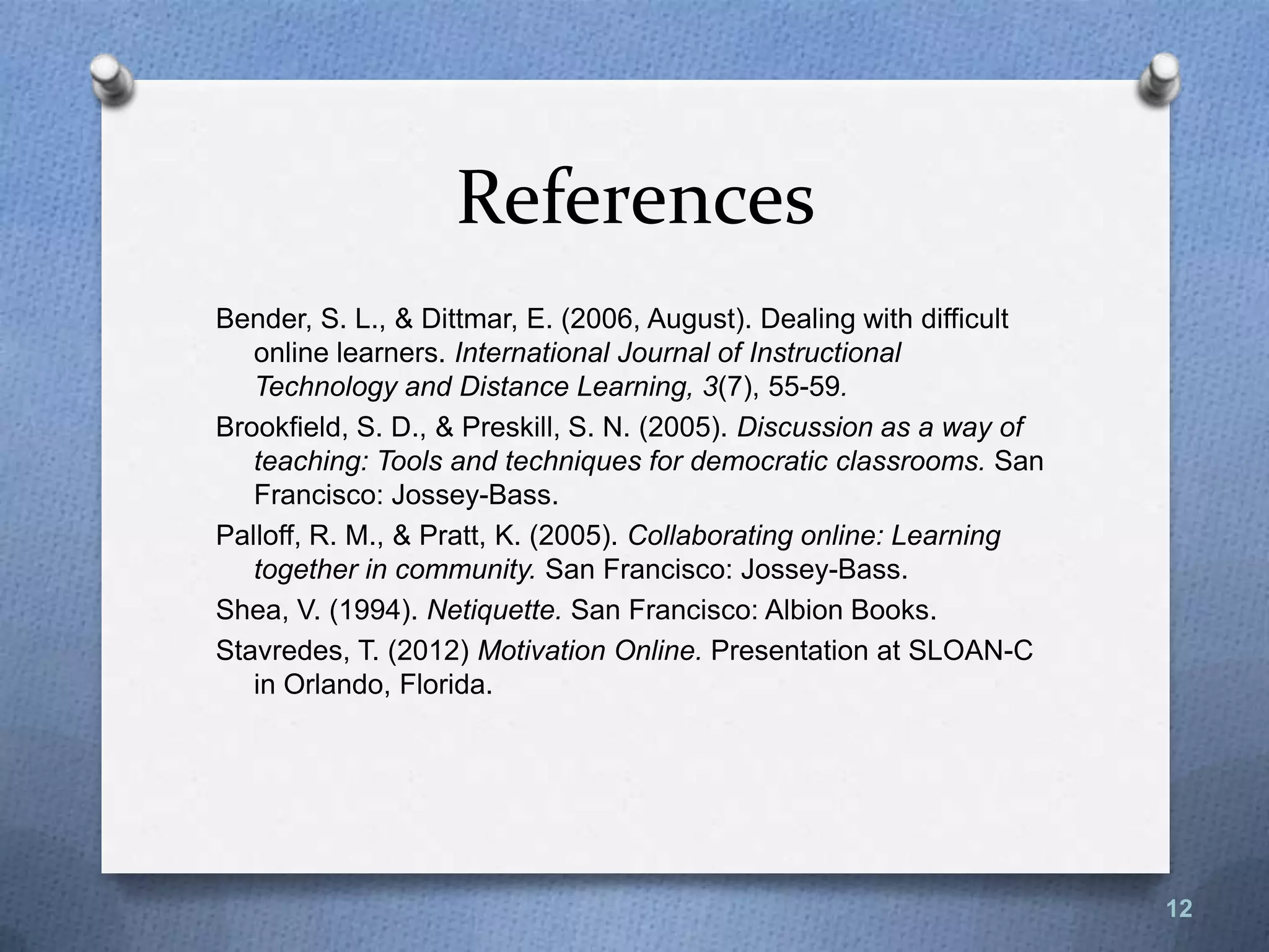 References
Bender, S. L., & Dittmar, E. (2006, August). Dealing with difficult
online learners. International Journal of Instructional
Technology and Distance Learning, 3(7), 55-59.
Brookfield, S. D., & Preskill, S. N. (2005). Discussion as a way of
teaching: Tools and techniques for democratic classrooms. San
Francisco: Jossey-Bass.
Palloff, R. M., & Pratt, K. (2005). Collaborating online: Learning
together in community. San Francisco: Jossey-Bass.
Shea, V. (1994). Netiquette. San Francisco: Albion Books.
Stavredes, T. (2012) Motivation Online. Presentation at SLOAN-C
in Orlando, Florida.
12
 