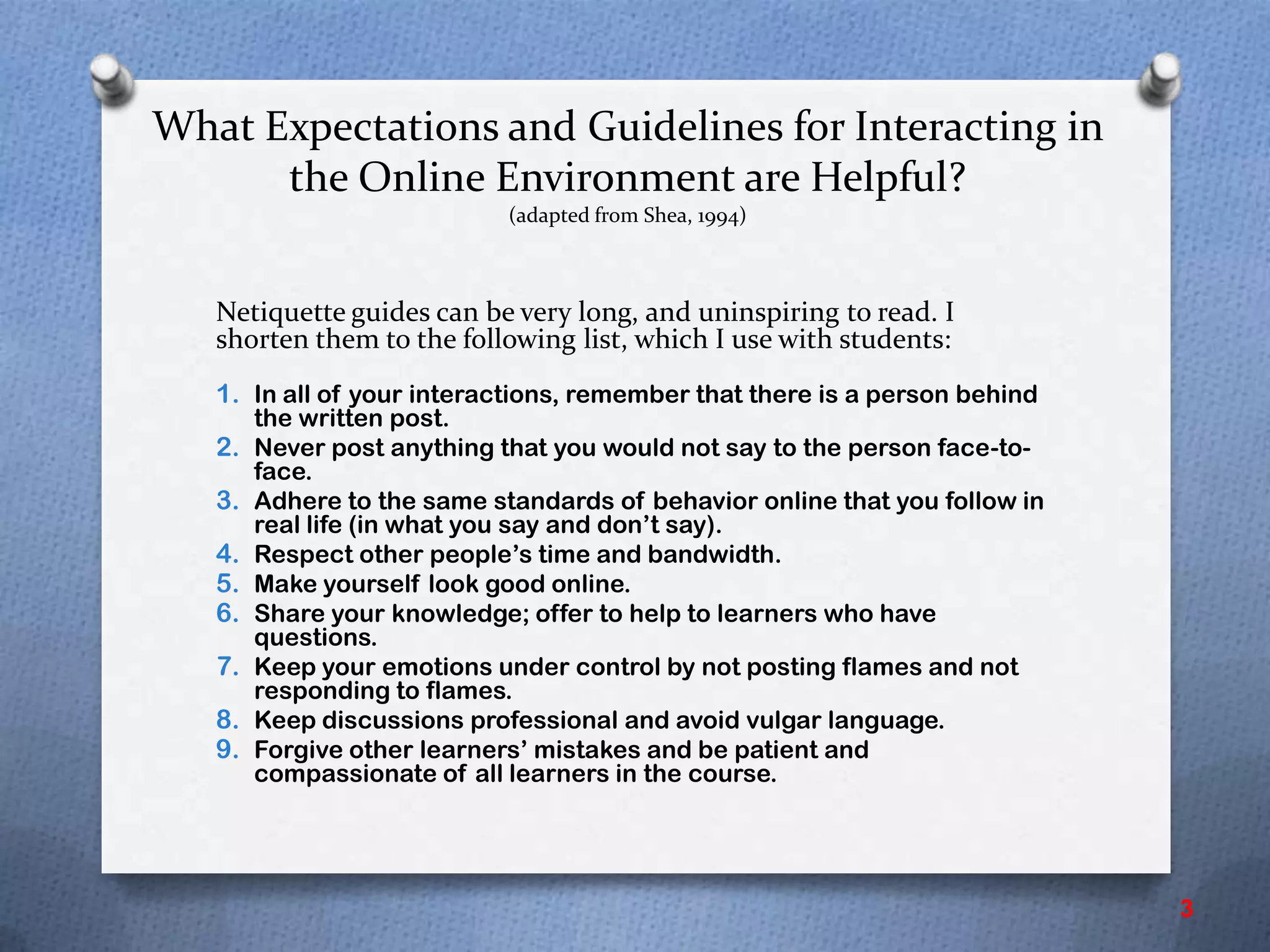 What Expectations and Guidelines for Interacting in
the Online Environment are Helpful?
(adapted from Shea, 1994)
Netiquette guides can be very long, and uninspiring to read. I
shorten them to the following list, which I use with students:
1. In all of your interactions, remember that there is a person behind
the written post.
2. Never post anything that you would not say to the person face-to-
face.
3. Adhere to the same standards of behavior online that you follow in
real life (in what you say and don’t say).
4. Respect other people’s time and bandwidth.
5. Make yourself look good online.
6. Share your knowledge; offer to help to learners who have
questions.
7. Keep your emotions under control by not posting flames and not
responding to flames.
8. Keep discussions professional and avoid vulgar language.
9. Forgive other learners’ mistakes and be patient and
compassionate of all learners in the course.
3
 