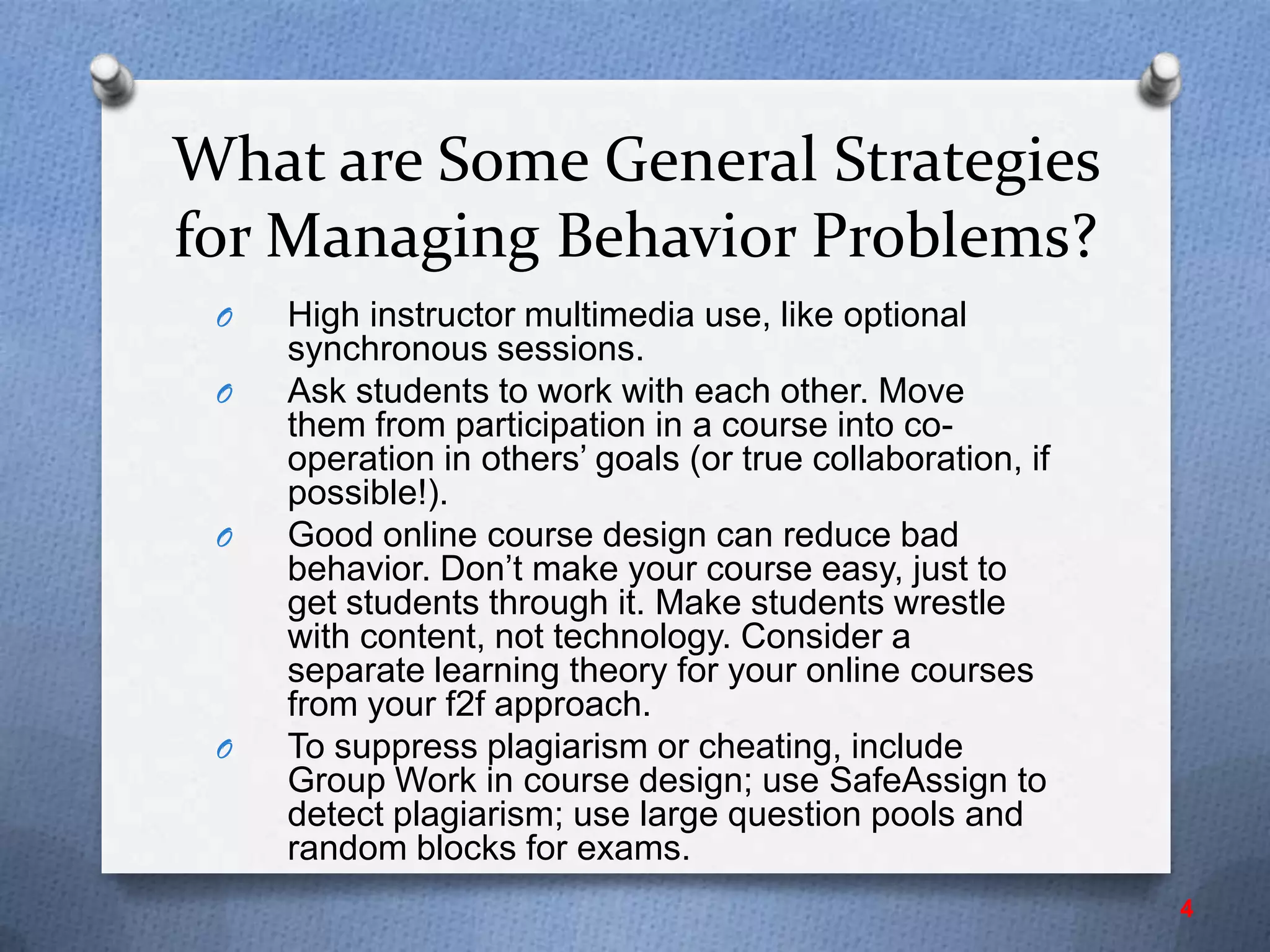 What are Some General Strategies
for Managing Behavior Problems?
O High instructor multimedia use, like optional
synchronous sessions.
O Ask students to work with each other. Move
them from participation in a course into co-
operation in others’ goals (or true collaboration, if
possible!).
O Good online course design can reduce bad
behavior. Don’t make your course easy, just to
get students through it. Make students wrestle
with content, not technology. Consider a
separate learning theory for your online courses
from your f2f approach.
O To suppress plagiarism or cheating, include
Group Work in course design; use SafeAssign to
detect plagiarism; use large question pools and
random blocks for exams.
4
 